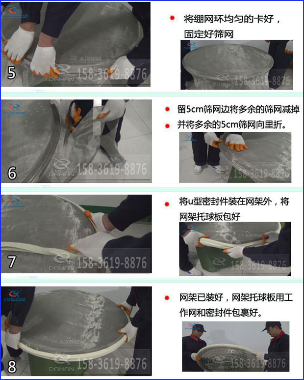 第五步：將旋振篩繃網(wǎng)環(huán)均勻的卡好固定好篩網(wǎng)第六步：留5cm篩網(wǎng)邊將多余的篩網(wǎng)減掉，并將多余的5cm篩網(wǎng)向里折第七步：將u型密封件裝在網(wǎng)架外，將網(wǎng)架托球板包好第八步：網(wǎng)架已裝好，網(wǎng)架托球板用工作網(wǎng)和密封件包裹好。