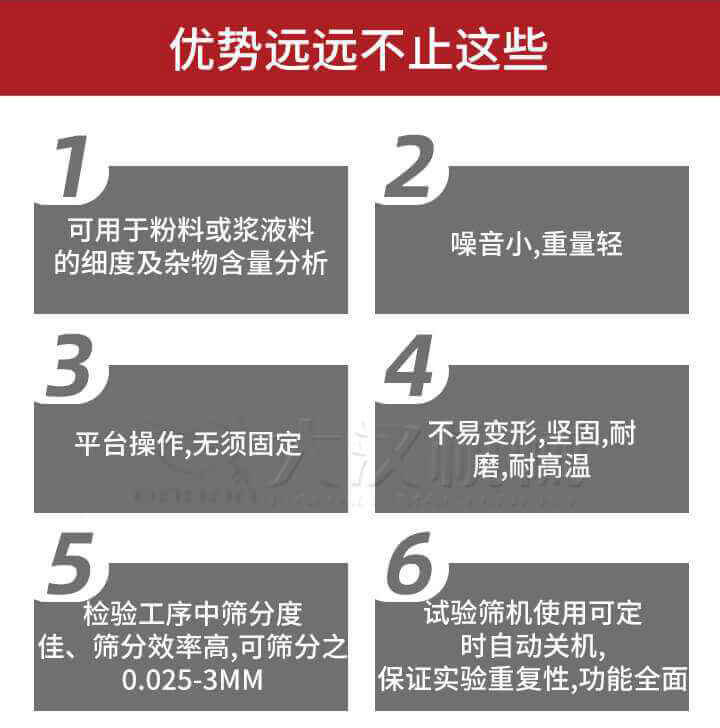 試驗篩優(yōu)勢：1，可用于粉料或漿液料的細度及雜物含量分析。2，噪音小，重量輕。3，平臺操作，無須固定。4，不易變形，堅固，耐磨，耐高溫。5，檢驗工序中篩分度佳，篩分效率高，可篩分之0.025-3MM6，試驗篩機使用可定時自動關(guān)機保證實驗重復(fù)性，功能全面。
