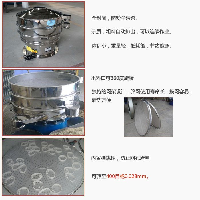 800型全不銹鋼振動篩特點(diǎn)：全封閉，放粉塵污染。雜質(zhì)，粗料自動排出可以連續(xù)作業(yè)。出料口可360度旋轉(zhuǎn)，獨(dú)特的網(wǎng)架設(shè)計(jì)篩網(wǎng)使用壽命長換網(wǎng)容易清洗方便。內(nèi)置彈跳球，防止網(wǎng)孔堵塞?？珊Y至400目或0。028mm。雜質(zhì)粗料自動排出，可以連續(xù)作業(yè)，體積小，重量輕，低耗能，節(jié)約能源。